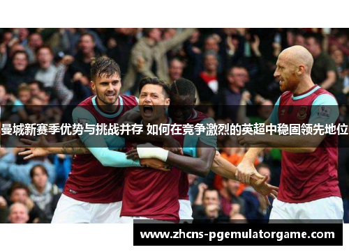 曼城新赛季优势与挑战并存 如何在竞争激烈的英超中稳固领先地位