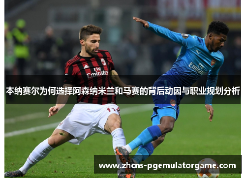 本纳赛尔为何选择阿森纳米兰和马赛的背后动因与职业规划分析