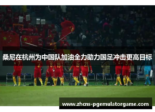 桑尼在杭州为中国队加油全力助力国足冲击更高目标