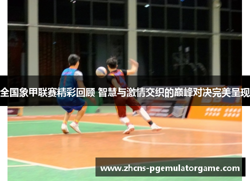全国象甲联赛精彩回顾 智慧与激情交织的巅峰对决完美呈现