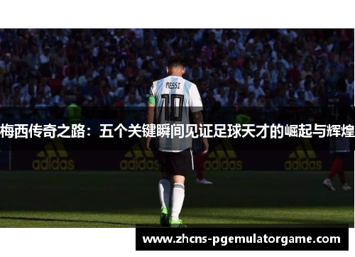 梅西传奇之路：五个关键瞬间见证足球天才的崛起与辉煌
