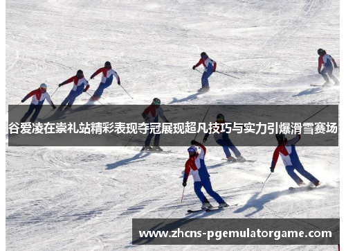 谷爱凌在崇礼站精彩表现夺冠展现超凡技巧与实力引爆滑雪赛场