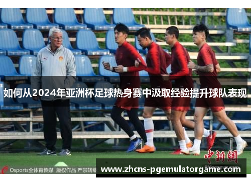 如何从2024年亚洲杯足球热身赛中汲取经验提升球队表现