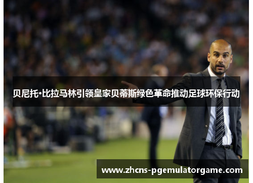 贝尼托·比拉马林引领皇家贝蒂斯绿色革命推动足球环保行动