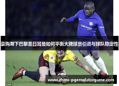 豪购潮下巴黎圣日耳曼如何平衡大牌球员引进与球队稳定性
