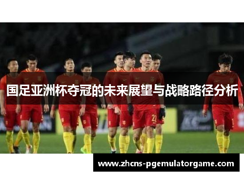 国足亚洲杯夺冠的未来展望与战略路径分析
