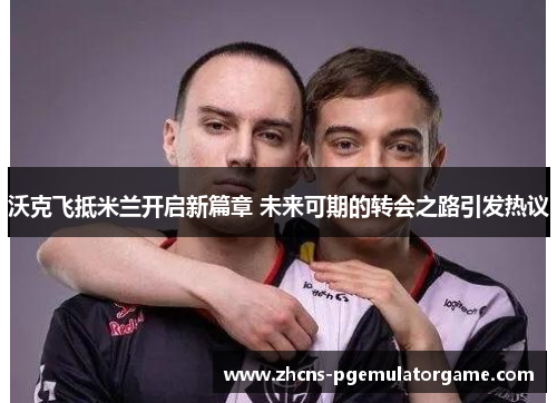 沃克飞抵米兰开启新篇章 未来可期的转会之路引发热议
