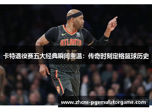 卡特退役赛五大经典瞬间重温：传奇时刻定格篮球历史