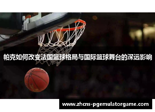 帕克如何改变法国篮球格局与国际篮球舞台的深远影响