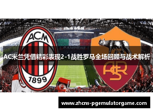 AC米兰凭借精彩表现2-1战胜罗马全场回顾与战术解析