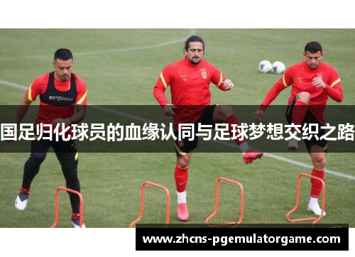国足归化球员的血缘认同与足球梦想交织之路