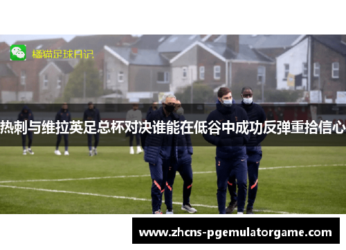 热刺与维拉英足总杯对决谁能在低谷中成功反弹重拾信心