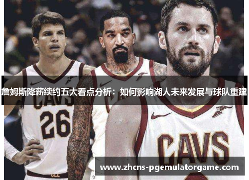 詹姆斯降薪续约五大看点分析：如何影响湖人未来发展与球队重建