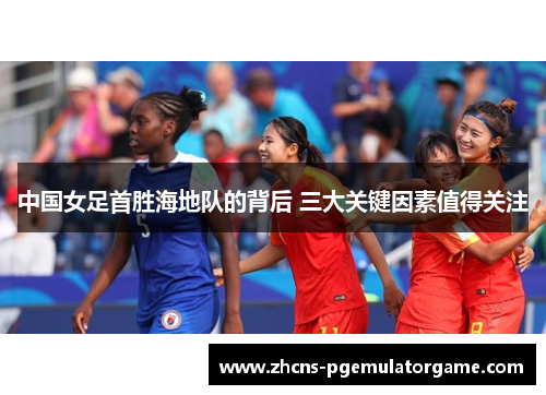中国女足首胜海地队的背后 三大关键因素值得关注