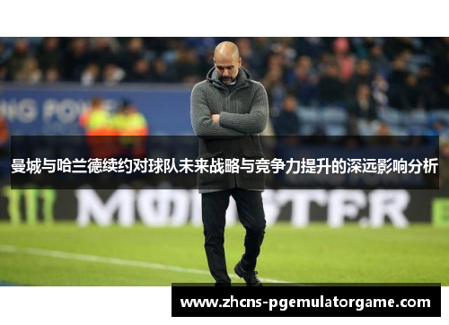曼城与哈兰德续约对球队未来战略与竞争力提升的深远影响分析