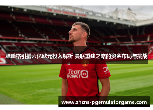 滕哈格引援六亿欧元投入解析 曼联重建之路的资金布局与挑战