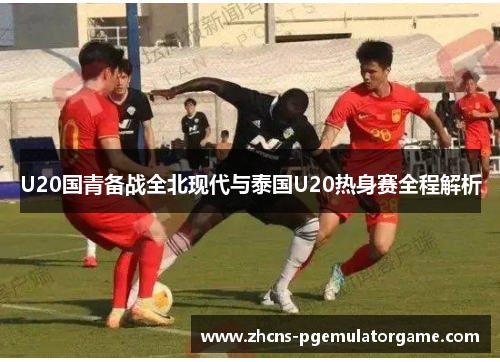 U20国青备战全北现代与泰国U20热身赛全程解析