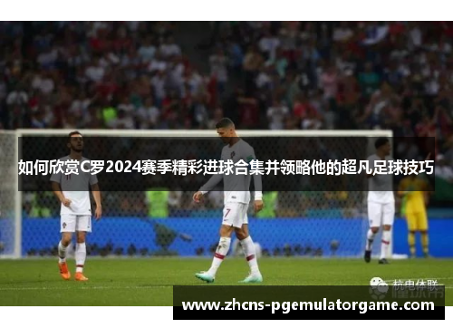 如何欣赏C罗2024赛季精彩进球合集并领略他的超凡足球技巧