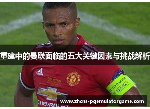 重建中的曼联面临的五大关键因素与挑战解析