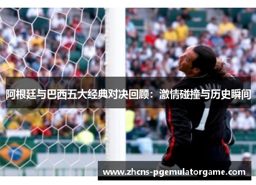 阿根廷与巴西五大经典对决回顾：激情碰撞与历史瞬间