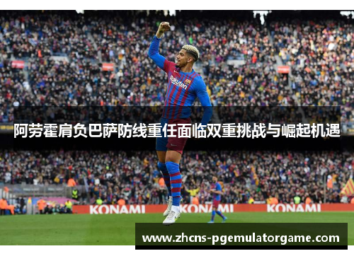 阿劳霍肩负巴萨防线重任面临双重挑战与崛起机遇