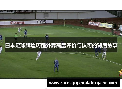 日本足球辉煌历程外界高度评价与认可的背后故事