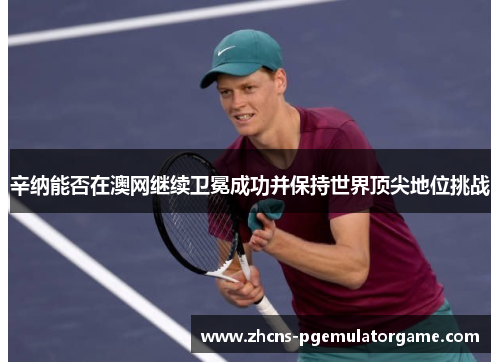 辛纳能否在澳网继续卫冕成功并保持世界顶尖地位挑战