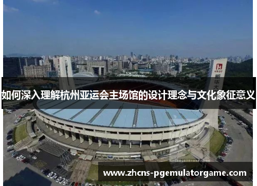 如何深入理解杭州亚运会主场馆的设计理念与文化象征意义