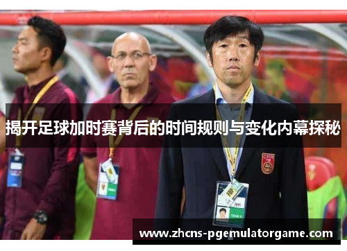 揭开足球加时赛背后的时间规则与变化内幕探秘