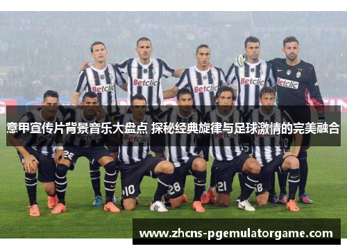 意甲宣传片背景音乐大盘点 探秘经典旋律与足球激情的完美融合