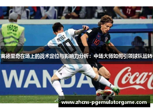 莫德里奇在场上的战术定位与影响力分析：中场大师如何引领球队运转