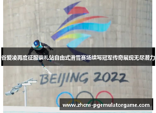 谷爱凌再度征服崇礼站自由式滑雪赛场续写冠军传奇展现无尽潜力