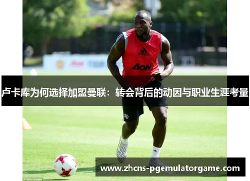 卢卡库为何选择加盟曼联:转会背后的动因与职业生涯考量 卢卡库为何选择加盟曼联:转会背后的动因与职业生涯考量