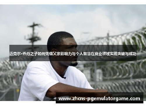 迈克尔·乔丹之子如何凭借父亲影响力与个人智慧在商业领域实现突破与成功