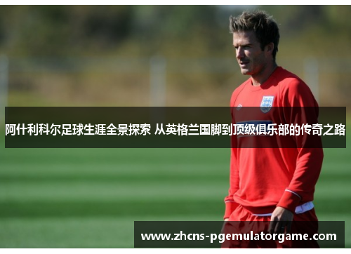 阿什利科尔足球生涯全景探索 从英格兰国脚到顶级俱乐部的传奇之路