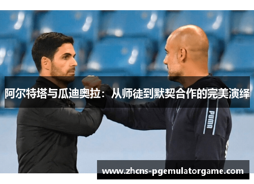 阿尔特塔与瓜迪奥拉:从师徒到默契合作的完美演绎 阿尔特塔与瓜迪奥拉:从师徒到默契合作的完美演绎