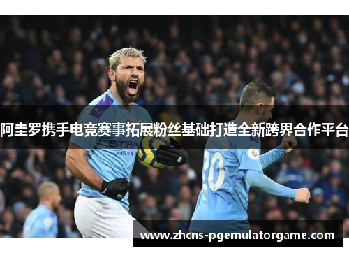 阿圭罗携手电竞赛事拓展粉丝基础打造全新跨界合作平台