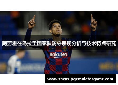 阿劳霍在乌拉圭国家队防守表现分析与技术特点研究 阿劳霍在乌拉圭国家队防守表现分析与技术特点研究
