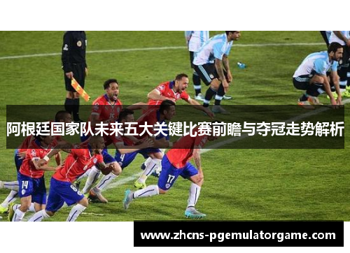 阿根廷国家队未来五大关键比赛前瞻与夺冠走势解析