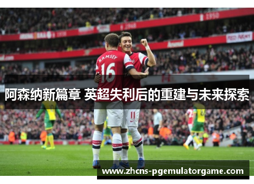 阿森纳新篇章 英超失利后的重建与未来探索