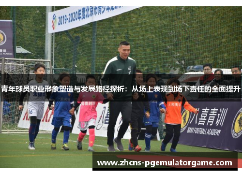 青年球员职业形象塑造与发展路径探析:从场上表现到场下责任的全面提升 青年球员职业形象塑造与发展路径探析:从场上表现到场下责任的全面提升