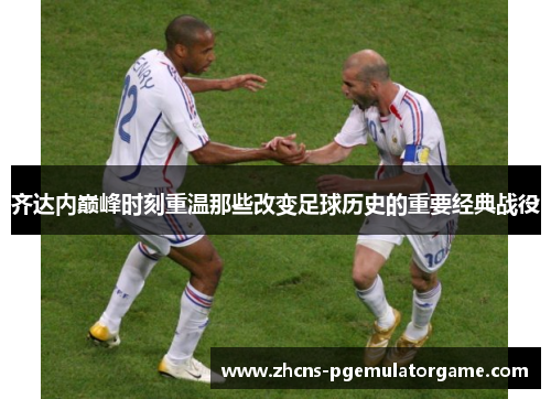 齐达内巅峰时刻重温那些改变足球历史的重要经典战役