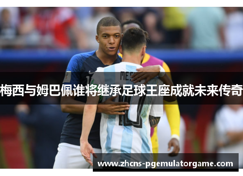 梅西与姆巴佩谁将继承足球王座成就未来传奇