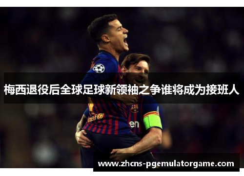 梅西退役后全球足球新领袖之争谁将成为接班人