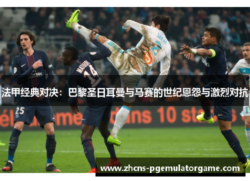 法甲经典对决：巴黎圣日耳曼与马赛的世纪恩怨与激烈对抗