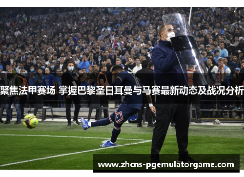 聚焦法甲赛场 掌握巴黎圣日耳曼与马赛最新动态及战况分析 聚焦法甲赛场 掌握巴黎圣日耳曼与马赛最新动态及战况分析