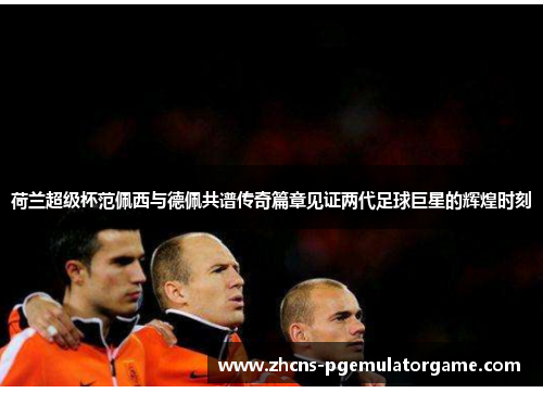 荷兰超级杯范佩西与德佩共谱传奇篇章见证两代足球巨星的辉煌时刻