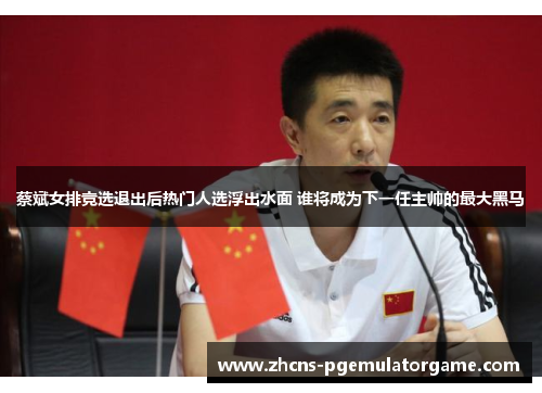 蔡斌女排竞选退出后热门人选浮出水面 谁将成为下一任主帅的最大黑马 蔡斌女排竞选退出后热门人选浮出水面 谁将成为下一任主帅的最大黑马