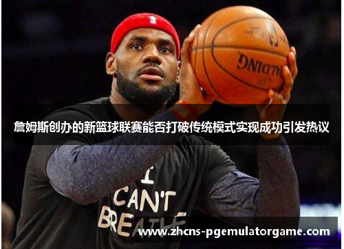 詹姆斯创办的新篮球联赛能否打破传统模式实现成功引发热议 詹姆斯创办的新篮球联赛能否打破传统模式实现成功引发热议