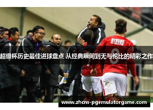 超级杯历史最佳进球盘点 从经典瞬间到无与伦比的精彩之作